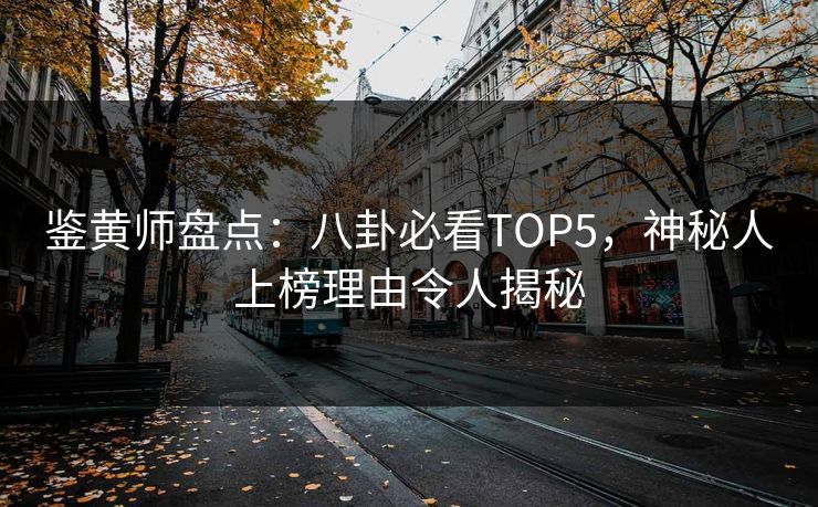 鉴黄师盘点：八卦必看TOP5，神秘人上榜理由令人揭秘