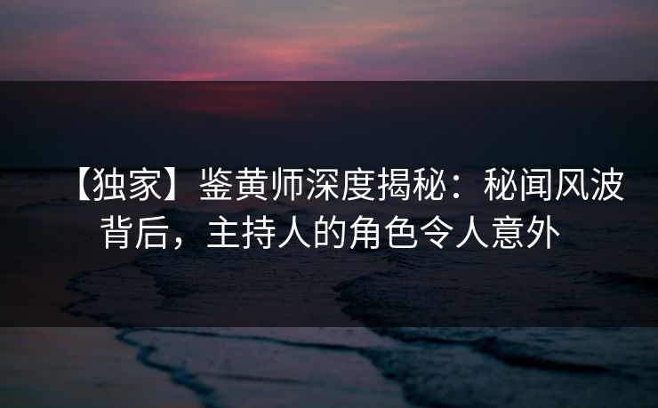 【独家】鉴黄师深度揭秘：秘闻风波背后，主持人的角色令人意外