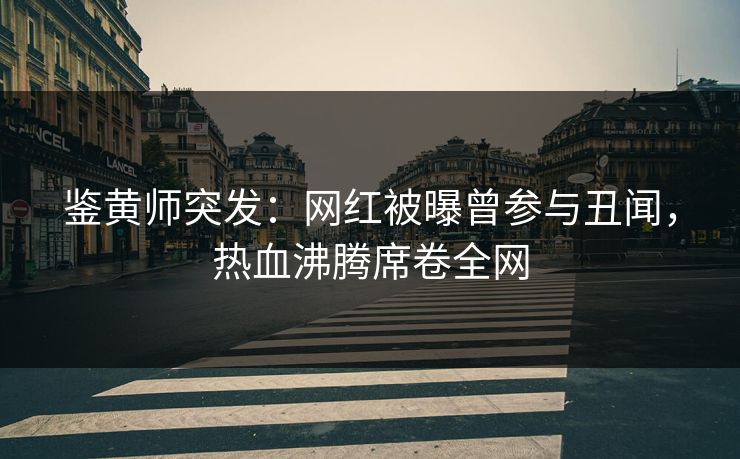 鉴黄师突发：网红被曝曾参与丑闻，热血沸腾席卷全网