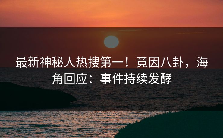 最新神秘人热搜第一！竟因八卦，海角回应：事件持续发酵