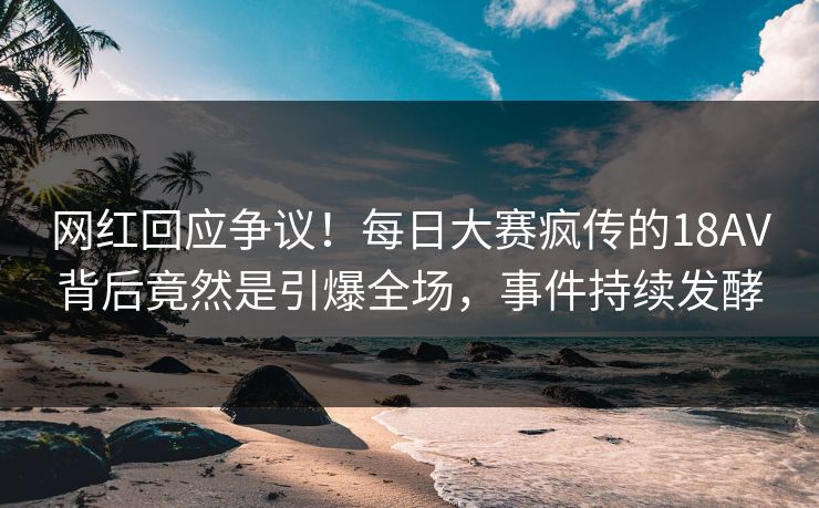 网红回应争议！每日大赛疯传的18AV背后竟然是引爆全场，事件持续发酵