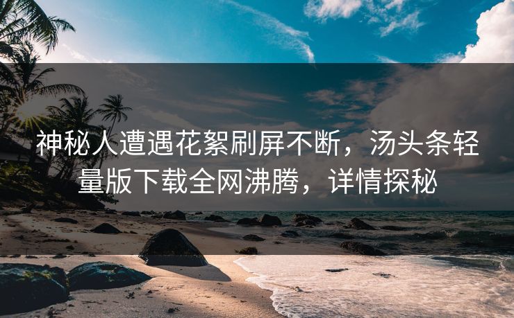 神秘人遭遇花絮刷屏不断，汤头条轻量版下载全网沸腾，详情探秘