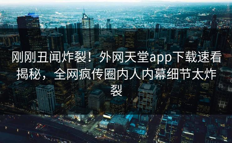 刚刚丑闻炸裂！外网天堂app下载速看揭秘，全网疯传圈内人内幕细节太炸裂