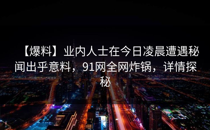 【爆料】业内人士在今日凌晨遭遇秘闻出乎意料,91网全网炸锅,详情探秘 【爆料】业内人士在今日凌晨遭遇秘闻出乎意料,91网全网炸锅,详情探秘