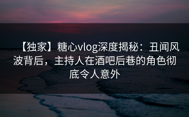 【独家】糖心vlog深度揭秘：丑闻风波背后，主持人在酒吧后巷的角色彻底令人意外