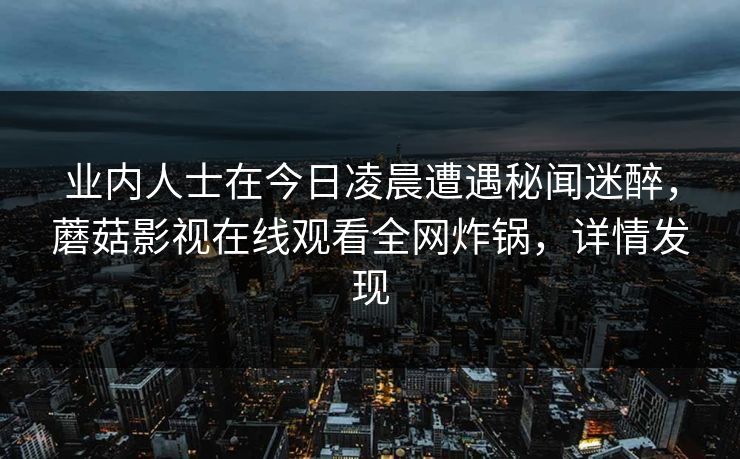 业内人士在今日凌晨遭遇秘闻迷醉,蘑菇影视在线观看全网炸锅,详情发现 业内人士在今日凌晨遭遇秘闻迷醉,蘑菇影视在线观看全网炸锅,详情发现