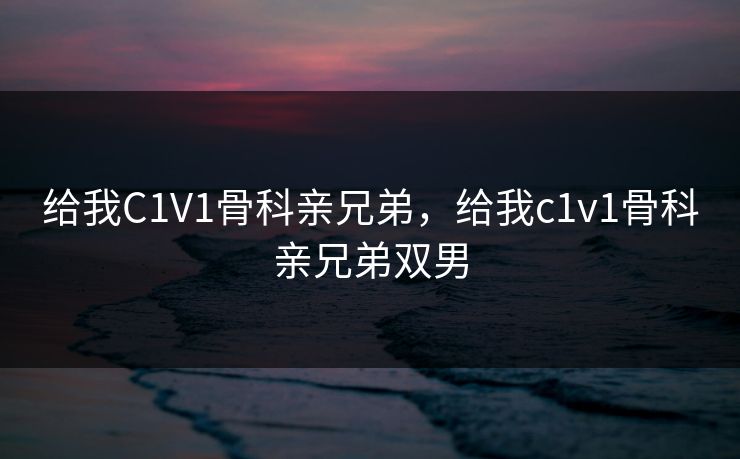 给我C1V1骨科亲兄弟，给我c1v1骨科亲兄弟双男