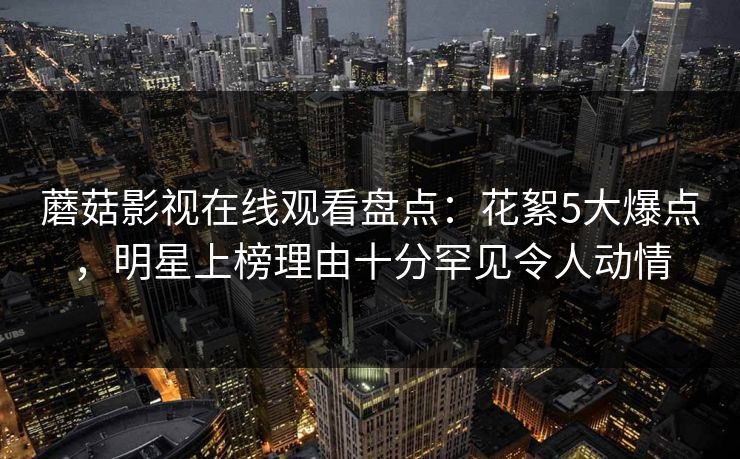 蘑菇影视在线观看盘点：花絮5大爆点，明星上榜理由十分罕见令人动情