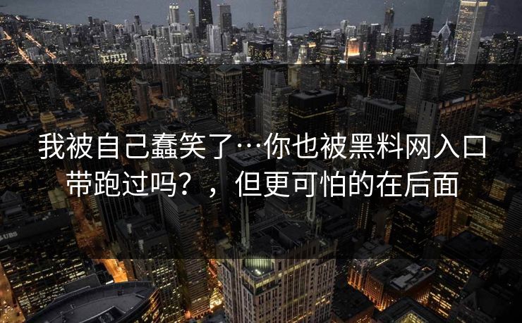 我被自己蠢笑了…你也被黑料网入口带跑过吗？，但更可怕的在后面