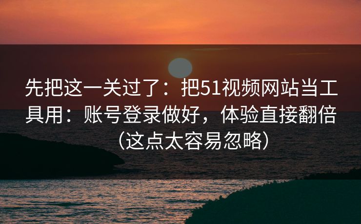先把这一关过了：把51视频网站当工具用：账号登录做好，体验直接翻倍（这点太容易忽略）