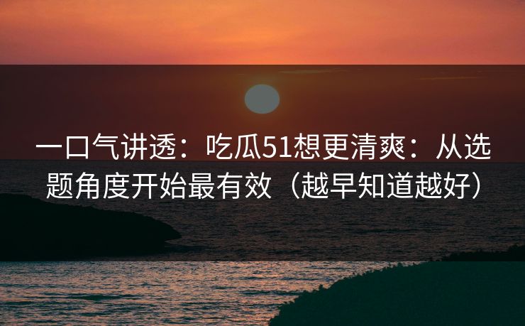 一口气讲透：吃瓜51想更清爽：从选题角度开始最有效（越早知道越好）