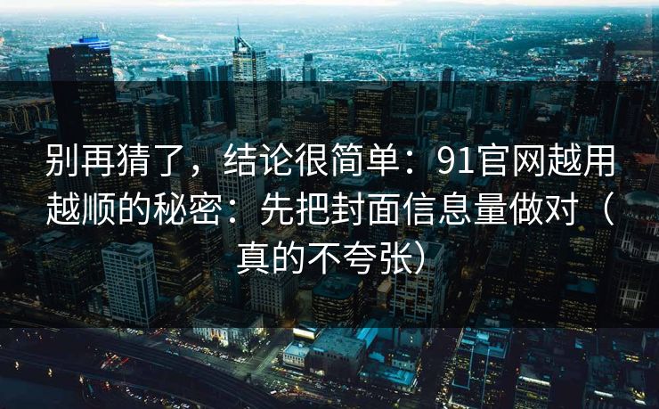 别再猜了，结论很简单：91官网越用越顺的秘密：先把封面信息量做对（真的不夸张）