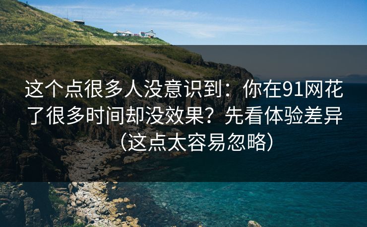 这个点很多人没意识到：你在91网花了很多时间却没效果？先看体验差异（这点太容易忽略）