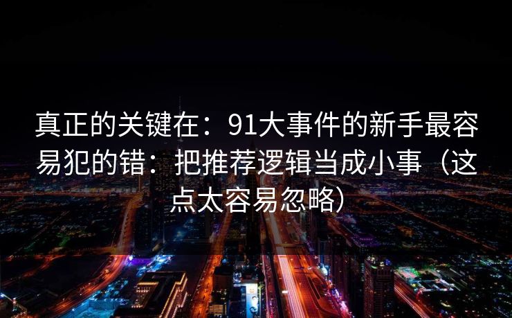 真正的关键在：91大事件的新手最容易犯的错：把推荐逻辑当成小事（这点太容易忽略）
