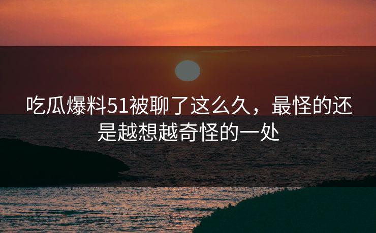 吃瓜爆料51被聊了这么久,最怪的还是越想越奇怪的一处 吃瓜爆料51被聊了这么久,最怪的还是越想越奇怪的一处