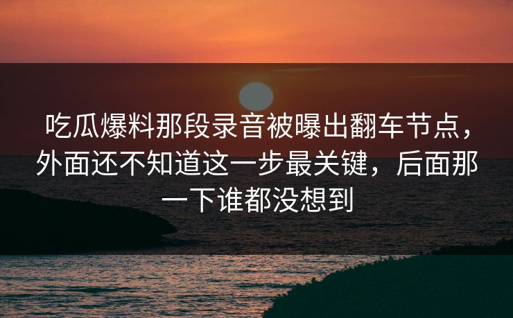 吃瓜爆料那段录音被曝出翻车节点,外面还不知道这一步最关键,后面那一下谁都没想到 吃瓜爆料那段录音被曝出翻车节点,外面还不知道这一步最关键,后面那一下谁都没想到