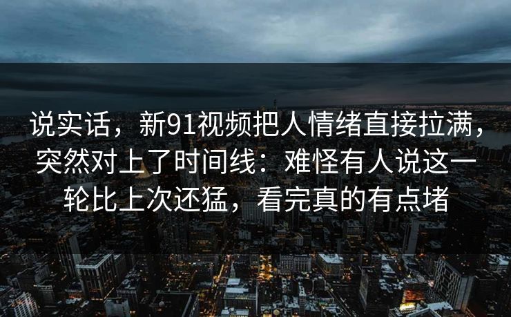 说实话,新91视频把人情绪直接拉满,突然对上了时间线:难怪有人说这一轮比上次还猛,看完真的有点堵 说实话,新91视频把人情绪直接拉满,突然对上了时间线:难怪有人说这一轮比上次还猛,看完真的有点堵